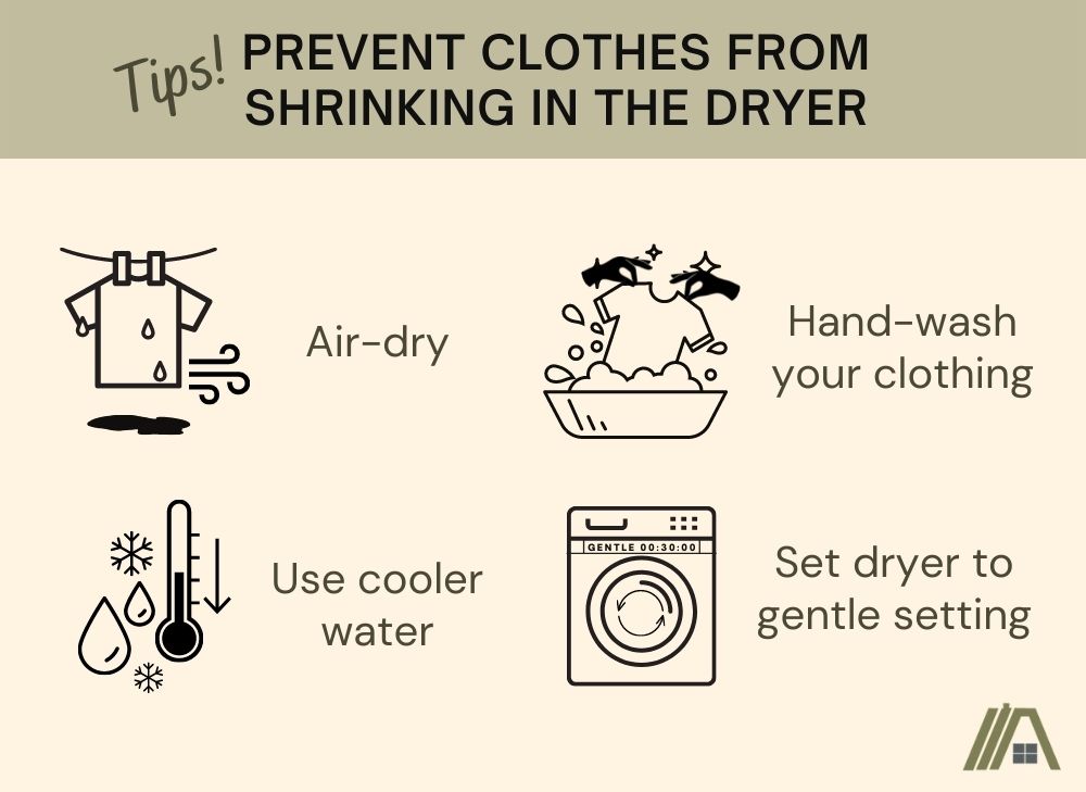 Tips to prevent clothes from shrinking in the dryer: Air-dry with a hanging wet shirt and the wind blowing, use cooler temperature with the thermometer dropping levels and droplets of water, hand wash clothes with hands holding a shirt soaked in detergent and lastly set dryer to gentle setting